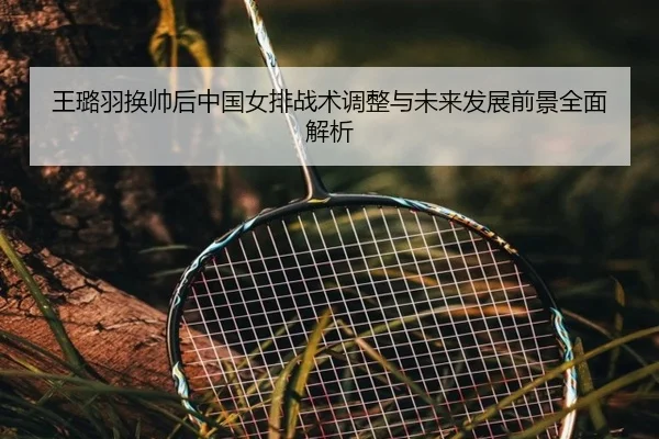 王璐羽换帅后中国女排战术调整与未来发展前景全面解析
