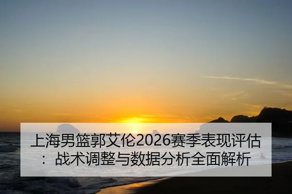 上海男篮郭艾伦2026赛季表现评估：战术调整与数据分析全面解析