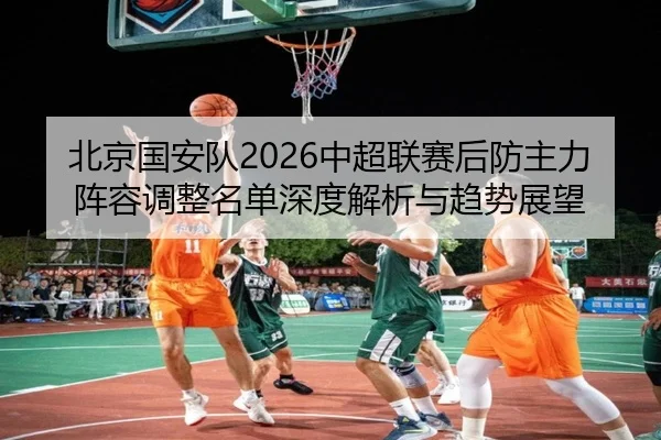 北京国安队2026中超联赛后防主力阵容调整名单深度解析与趋势展望